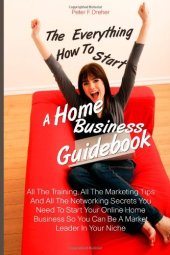 book The Everything How To Start A Home Business  Guidebook: All The Training, All The Marketing Tips And All The Networking Secrets You Need To Start Your ... So You Can Be A Market Leader In Your Niche