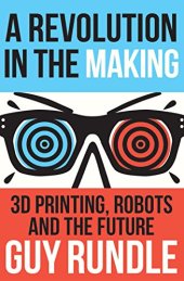 book A Revolution in the Making: 3D Printing, Robots and the Future