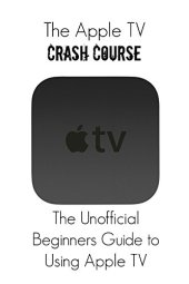 book The Apple TV Crash Course: The Unofficial Beginners Guide to Using Apple TV