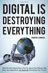 book Digital Is Destroying Everything: What the Tech Giants Won't Tell You about How Robots, Big Data, and Algorithms Are Radically Remaking Your Future Andrew V. Edwards