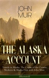 book The Alaska Account of John Muir : Travels in Alaska, The Cruise of the Corwin, Stickeen & Alaska Days with John Muir (Illustrated): Adventure Memoirs and Wilderness Essays from the author of The Yosemite, Our National Parks, The Mountains of California, A