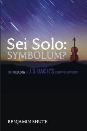 book Sei Solo: Symbolum?: The Theology of J. S. Bach’s Solo Violin Works