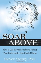 book Soar Above: How to Use the Most Profound Part of Your Brain Under Any Kind of Stress