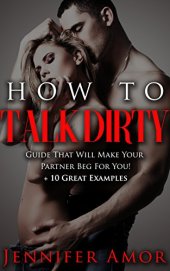 book How To Talk Dirty: A How To Talk Dirty Short Guide That Will Make Your Partner Beg For More! + 10 Great Examples