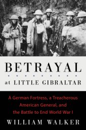 book Betrayal at Little Gibraltar: a German fortress, a treacherous American general, and the battle to end World War I