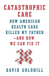 book Catastrophic Care: How American Health Care Killed My Father--and How We Can Fix It