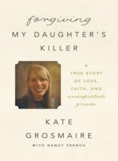 book Forgiving my daughter's killer: a true story of loss, faith, and unexpected grace