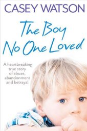 book The Boy No One Loved: A Heartbreaking True Story of Abuse, Abandonment and Betrayal