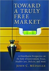 book Toward a Truly Free Market: A Distributist Perspective on the Role of Government, Taxes, Health Care, Deficits, and More