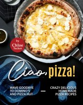 book Ciao, Pizza!: Wave Goodbye to Domino's and Pizza Hut - Crazy Delicious Homemade Pizza Recipes