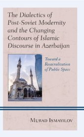 book The Dialectics of Post-Soviet Modernity and the Changing Contours of Islamic Discourse in Azerbaijan: Toward a Resacralization of Public Space