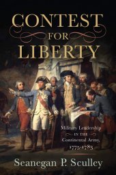 book The Contest for Liberty: Military Leadership in the Continental Army, 1775–1783