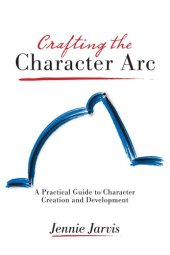book Crafting the Character Arc: A Practical Guide to Character Creation and Development