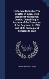 book Historical Record of the Fourth; Or, Royal Irish Regiment of Dragoon Guards, Containing an Account of the Formation of the Regiment in 1685; And of Its Subsequent Services to 1838