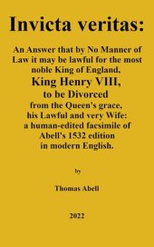 book Invicta Veritas. An Answer, That by No Manner of Law, it May be Lawful for the Most Noble King of England, King Henry the VIII to be Divorced from the Queen’s Grace, His Lawful and Very Wife: a human-edited facsimile of Abell's 1532 edition in modern Engl