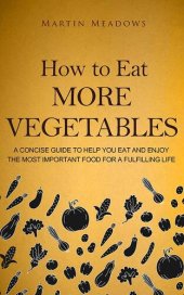 book How to Eat More Vegetables: A Concise Guide to Help You Eat and Enjoy the Most Important Food for a Fulfilling Life