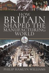 book How Britain Shaped the Manufacturing World: 1851 - 1951