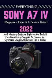 book EVERYTHING SONY A7 IV: A-Z Mastery Guide for Exploring the Tools and Functionalities of Sony A7 IV Camera for Optimized Usage with Latest Tips & Tricks (Beginners, Experts & Seniors Guide)