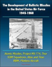 book The Development of Ballistic Missiles in the United States Air Force 1945-1960: Atomic Missiles, Project MX-774, Thor, ICBM Squadrons, Atlas and Titan, IRBM, Pilotless Aircraft