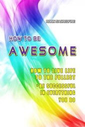 book How to Be Awesome: How to Live Life to the Fullest and Be Successful in Everything You Do