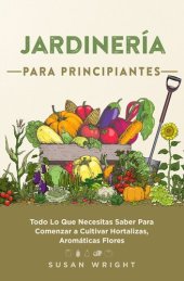 book Jardinería Para Principiantes: Todo Lo Que Necesitas Saber Para Comenzar a Cultivar Hortalizas, Aromáticas Flores.