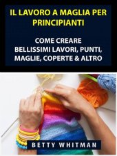 book Il Lavoro a Maglia per Principianti: Come Creare Bellissimi Lavori, Punti, Maglie, Coperte & Altro