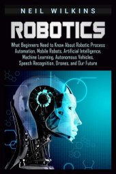 book Robotics: What Beginners Need to Know about Robotic Process Automation, Mobile Robots, Artificial Intelligence, Machine Learning, Autonomous Vehicles, Speech Recognition, Drones, and Our Future