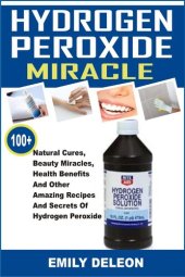 book Hydrogen Peroxide Miracle: 100+ Natural Cures, Beauty Miracles, Health Benefits And Other Amazing Recipes And Secrets Of Hydrogen Peroxide