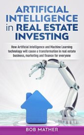 book Artificial Intelligence in Real Estate Investing: How Artificial Intelligence and Machine Learning technology will cause a transformation in real estate business, marketing and finance for everyone