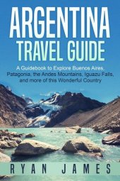 book Argentina Travel Guide: A Guidebook to Explore Buenos Aires, Patagonia, the Andes Mountains, Iguazu Falls, and more of this Wonderful Country