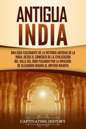 book Antigua India: Una guía fascinante de la historia antigua de la India, desde el comienzo de la civilización del valle del Indo pasando por la invasión de Alejandro Magno al Imperio maurya