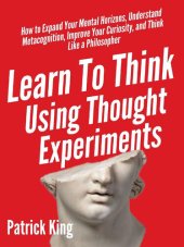 book Learn To Think Using Thought Experiments: How to Expand Your Mental Horizons, Understand Metacognition, Improve Your Curiosity, and Think Like a Philosopher