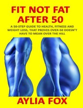 book Fit Not Fat After 50: A 50-Step Guide To Health, Fitness And Weight Loss, That Proves Over-50 Doesn't Have To Mean Over The Hill