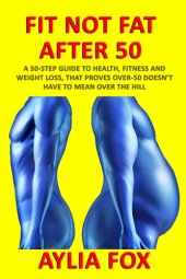 book FIT NOT FAT AFTER 50: A 50-STEP GUIDE TO HEALTH, FITNESS AND WEIGHT LOSS, THAT PROVES OVER-50 DOESN’T HAVE TO MEAN OVER THE HILL