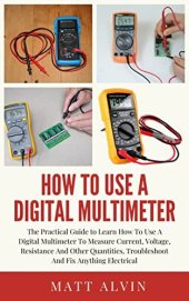 book How To Use A Digital Multimeter: The Practical Guide to Learn How To Use A Digital Multimeter To Measure Current, Voltage, Resistance And Other Quantities, Troubleshoot And Fix Anything Electrical