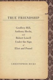 book True Friendship: Geoffrey Hill, Anthony Hecht, and Robert Lowell Under the Sign of Eliot and Pound