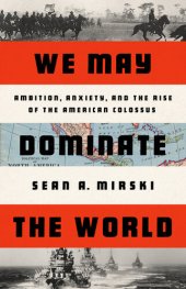 book We May Dominate the World: Ambition, Anxiety, and the Rise of the American Colossus