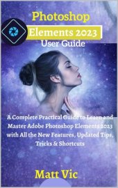 book Photoshop Elements 2023 User Guide: A Complete Practical Guide to Learn and Master Adobe Photoshop Elements 2023 with All the New Features, Updated Tips, Tricks & Shortcuts