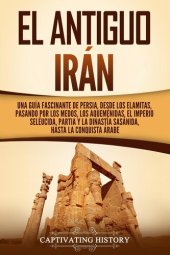 book El Antiguo Irán: Una Guía Fascinante de Persia, Desde Los Elamitas, Pasando Por Los Medos, Los Aqueménidas, El Imperio Seléucida, Partia Y la Dinastía Sasánida, Hasta la Conquista Árabe