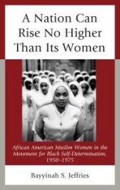 book A Nation Can Rise No Higher Than Its Women : African American Muslim Women in the Movement for Black Self-Determination, 1950–1975