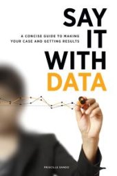 book Say It with Data : A Concise Guide to Making Your Case and Getting Results