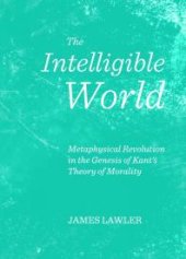 book The Intelligible World : Metaphysical Revolution in the Genesis of Kant's Theory of Morality