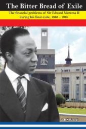 book The Bitter Bread of Exile. the Financial Problems of Sir Edward Mutesa II During His Final Exile, 1966 - 1969 : The Financial Problems of Sir Edward Mutesa II during his final exile, 1966 - 1969