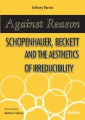 book Against Reason : Schopenhauer, Beckett and the Aesthetics of Irreducibility