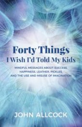 book Forty Things I Wish I'd Told My Kids : Mindful Messages about Success, Happiness, Leather, Pickles, and the Use and Misuse of Imagination