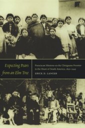 book Expecting Pears from an Elm Tree: Franciscan Missions on the Chiriguano Frontier in the Heart of South America, 1830–1949