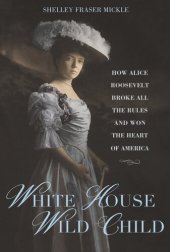 book White House Wild Child: How Alice Roosevelt Broke All the Rules and Won the Heart of America