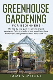 book Greenhouse Gardening for Beginners: The Step By Step Guide For Growing Organic Vegetables, Fruits and Herbs All Year Round. Learn How To Build Your Own Greenhouse And Hoophouse, DIY