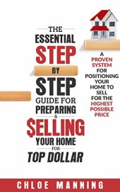 book The Essential Step-By-Step Guide To Preparing & Selling Your Home For Top Dollar: A Proven System For Positioning Your Home To Sell For The Highest Possible Price