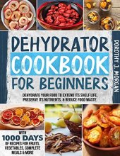 book DEHYDRATOR COOKBOOK FOR BEGINNERS: Dehydrate Your Food To Extend Its Shelf Life, Preserve Its Nutrients, & Reduce Food Waste. With 1000 Days Of Recipes For Fruits, Vegetables, Complete Meals & More